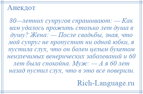 
    80—летних супругов спрашивают: — Как вам удалось прожить столько лет душа в душу? Жена: — После свадьбы, зная, что мой супруг не пропустит ни одной юбки, я пустила слух, что он болен целым букетом неизлечимых венерических заболеваний и 60 лет была спокойна. Муж: — А я 60 лет назад пустил слух, что в это все поверили.