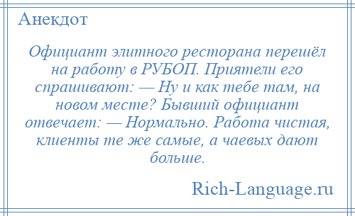 
    Официант элитного ресторана перешёл на работу в РУБОП. Приятели его спрашивают: — Ну и как тебе там, на новом месте? Бывший официант отвечает: — Нормально. Работа чистая, клиенты те же самые, а чаевых дают больше.