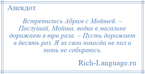 
    Встретились Абрам с Мойшей. – Послушай, Мойша, водка в магазине дорожает в три раза. – Пусть дорожает в десять раз. Я за свои никогда не пил и пить не собираюсь.
