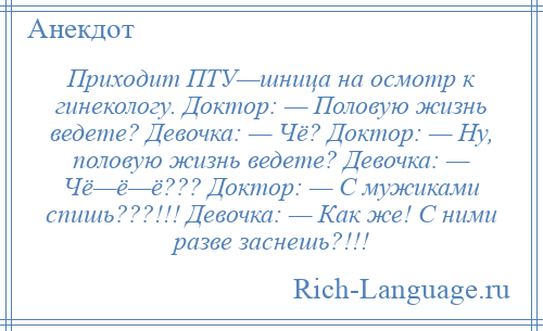 
    Приходит ПТУ—шница на осмотр к гинекологу. Доктор: — Половую жизнь ведете? Девочка: — Чё? Доктор: — Ну, половую жизнь ведете? Девочка: — Чё—ё—ё??? Доктор: — С мужиками спишь???!!! Девочка: — Как же! С ними разве заснешь?!!!