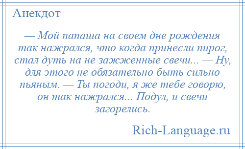 
    — Мой папаша на своем дне рождения так нажрался, что когда принесли пирог, стал дуть на не зажженные свечи... — Ну, для этого не обязательно быть сильно пьяным. — Ты погоди, я же тебе говорю, он так нажрался... Подул, и свечи загорелись.