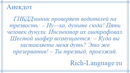 
    ГИБДДэшник проверяет водителей на трезвость: – Ну—ка, дуньте сюда! Пять человек дунули. Инспектор их оштрафовал. Шестой шофер возмущается: – Куда вы заставляете меня дуть? Это же презерватив! – Ты трезвый, проезжай.