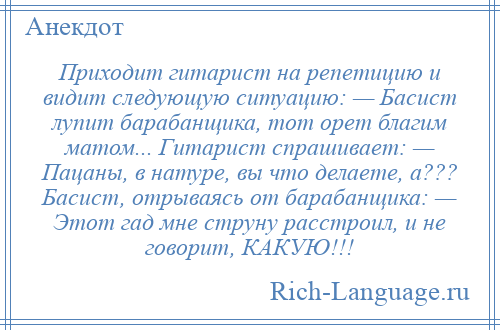 
    Приходит гитарист на репетицию и видит следующую ситуацию: — Басист лупит барабанщика, тот орет благим матом... Гитарист спрашивает: — Пацаны, в натуре, вы что делаете, а??? Басист, отрываясь от барабанщика: — Этот гад мне струну расстроил, и не говорит, КАКУЮ!!!