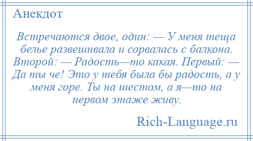 
    Встречаются двое, один: — У меня теща белье развешивала и сорвалась с балкона. Второй: — Радость—то какая. Первый: — Да ты че! Это у тебя была бы радость, а у меня горе. Ты на шестом, а я—то на первом этаже живу.