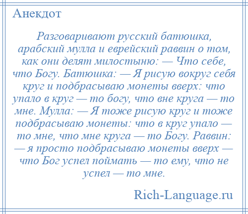 
    Разговаривают русский батюшка, арабский мулла и еврейский раввин о том, как они делят милостыню: — Что себе, что Богу. Батюшка: — Я рисую вокруг себя круг и подбрасываю монеты вверх: что упало в круг — то богу, что вне круга — то мне. Мулла: — Я тоже рисую круг и тоже подбрасываю монеты: что в круг упало — то мне, что мне круга — то Богу. Раввин: — я просто подбрасываю монеты вверх — что Бог успел поймать — то ему, что не успел — то мне.