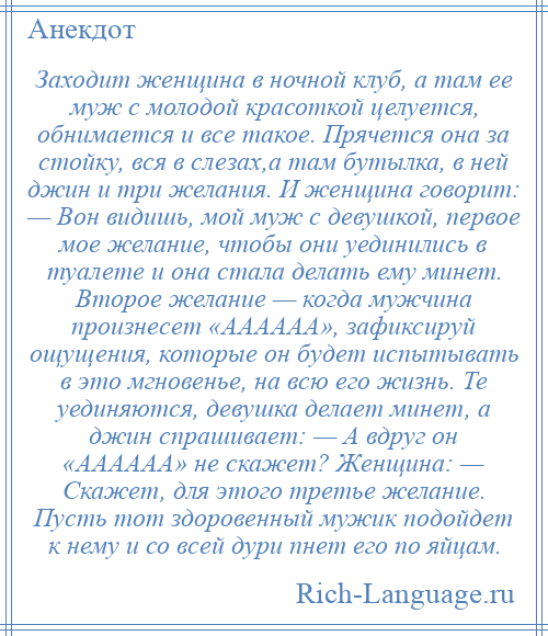 
    Заходит женщина в ночной клуб, а там ее муж с молодой красоткой целуется, обнимается и все такое. Прячется она за стойку, вся в слезах,а там бутылка, в ней джин и три желания. И женщина говорит: — Вон видишь, мой муж с девушкой, первое мое желание, чтобы они уединились в туалете и она стала делать ему минет. Второе желание — когда мужчина произнесет «АААААА», зафиксируй ощущения, которые он будет испытывать в это мгновенье, на всю его жизнь. Те уединяются, девушка делает минет, а джин спрашивает: — А вдруг он «АААААА» не скажет? Женщина: — Скажет, для этого третье желание. Пусть тот здоровенный мужик подойдет к нему и со всей дури пнет его по яйцам.