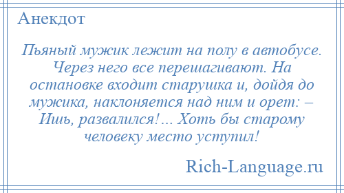 
    Пьяный мужик лежит на полу в автобусе. Через него все перешагивают. На остановке входит старушка и, дойдя до мужика, наклоняется над ним и орет: – Ишь, развалился!… Хоть бы старому человеку место уступил!