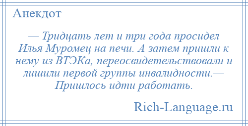 
    — Тридцать лет и три года просидел Илья Муромец на печи. А затем пришли к нему из ВТЭКа, переосвидетельствовали и лишили первой группы инвалидности.— Пришлось идти работать.