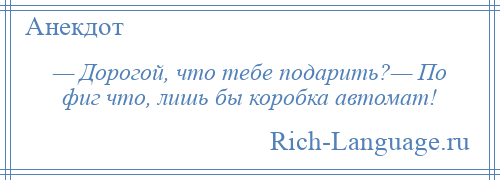 
    — Дорогой, что тебе подарить?— По фиг что, лишь бы коробка автомат!