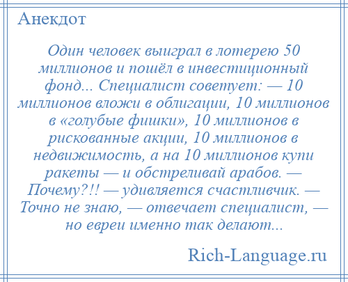 
    Один человек выиграл в лотерею 50 миллионов и пошёл в инвестиционный фонд... Специалист советует: — 10 миллионов вложи в облигации, 10 миллионов в «голубые фишки», 10 миллионов в рискованные акции, 10 миллионов в недвижимость, а на 10 миллионов купи ракеты — и обстреливай арабов. — Почему?!! — удивляется счастливчик. — Точно не знаю, — отвечает специалист, — но евреи именно так делают...