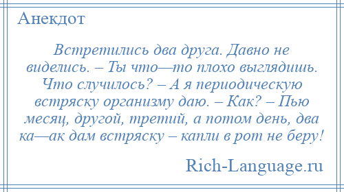 
    Встретились два друга. Давно не виделись. – Ты что—то плохо выглядишь. Что случилось? – А я периодическую встряску организму даю. – Как? – Пью месяц, другой, третий, а потом день, два ка—ак дам встряску – капли в рот не беру!