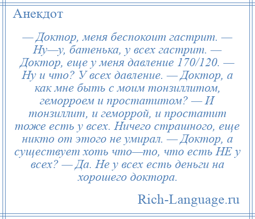 
    — Доктор, меня беспокоит гастрит. — Ну—у, батенька, у всех гастрит. — Доктор, еще у меня давление 170/120. — Ну и что? У всех давление. — Доктор, а как мне быть с моим тонзиллитом, геморроем и простатитом? — И тонзиллит, и геморрой, и простатит тоже есть у всех. Ничего страшного, еще никто от этого не умирал. — Доктор, а существует хоть что—то, что есть НЕ у всех? — Да. Не у всех есть деньги на хорошего доктора.