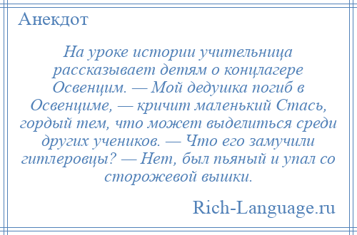 
    На уроке истории учительница рассказывает детям о концлагере Освенцим. — Мой дедушка погиб в Освенциме, — кричит маленький Стась, гордый тем, что может выделиться среди других учеников. — Что его замучили гитлеровцы? — Нет, был пьяный и упал со сторожевой вышки.