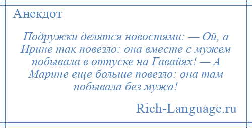 
    Подружки делятся новостями: — Ой, а Ирине так повезло: она вместе с мужем побывала в отпуске на Гавайях! — А Марине еще больше повезло: она там побывала без мужа!