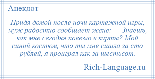 
    Придя домой после ночи картежной игры, муж радостно сообщает жене: — Знаешь, как мне сегодня повезло в карты? Мой синий костюм, что ты мне сшила за сто рублей, я проиграл как за шестьсот.