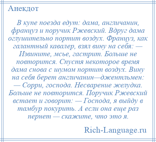 
    В купе поезда едут: дама, англичанин, француз и поручик Ржевский. Вдруг дама оглушительно портит воздух. Француз, как галантный кавалер, взял вину на себя: — Извините, мсье, гастрит. Больше не повторится. Спустя некоторое время дама снова с шумом портит воздух. Вину на себя берет англичанин—джентльмен: — Сорри, господа. Несварение желудка. Больше не повторится. Поручик Ржевский встает и говорит: — Господа, я выйду в тамбур покурить. А если она еще раз пернет — скажите, что это я.