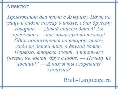 
    Приезжают два чукчи в Америку. Идут по улице и видят пожар в школе, один другому говорит: — Давай спасем детей! Ты представь — нас покажут по телику! Один поднимается на второй этаж, кидает детей вниз, а другой ловит. Первого, второго ловит, а третьего (негра) не ловит, друг в шоке: — Почему не ловишь!? — А нахуя ты сгоревших кидаешь?