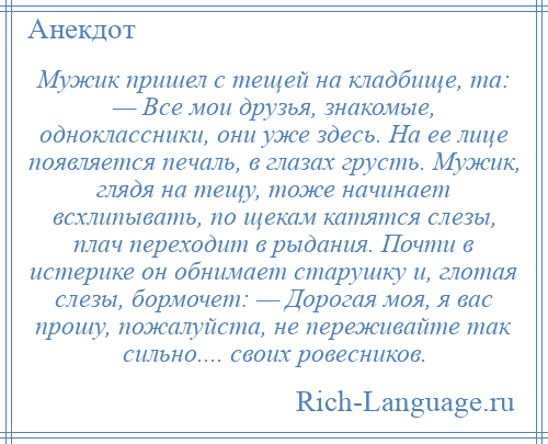 
    Мужик пришел с тещей на кладбище, та: — Все мои друзья, знакомые, одноклассники, они уже здесь. На ее лице появляется печаль, в глазах грусть. Мужик, глядя на тещу, тоже начинает всхлипывать, по щекам катятся слезы, плач переходит в рыдания. Почти в истерике он обнимает старушку и, глотая слезы, бормочет: — Дорогая моя, я вас прошу, пожалуйста, не переживайте так сильно.... своих ровесников.