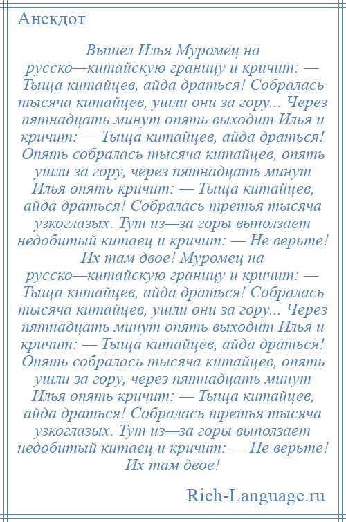 
    Вышел Илья Муромец на русско—китайскую границу и кричит: — Тыща китайцев, айда драться! Собралась тысяча китайцев, ушли они за гору... Через пятнадцать минут опять выходит Илья и кричит: — Тыща китайцев, айда драться! Опять собралась тысяча китайцев, опять ушли за гору, через пятнадцать минут Илья опять кричит: — Тыща китайцев, айда драться! Собралась третья тысяча узкоглазых. Тут из—за горы выползает недобитый китаец и кричит: — Не верьте! Их там двое! Муромец на русско—китайскую границу и кричит: — Тыща китайцев, айда драться! Собралась тысяча китайцев, ушли они за гору... Через пятнадцать минут опять выходит Илья и кричит: — Тыща китайцев, айда драться! Опять собралась тысяча китайцев, опять ушли за гору, через пятнадцать минут Илья опять кричит: — Тыща китайцев, айда драться! Собралась третья тысяча узкоглазых. Тут из—за горы выползает недобитый китаец и кричит: — Не верьте! Их там двое!