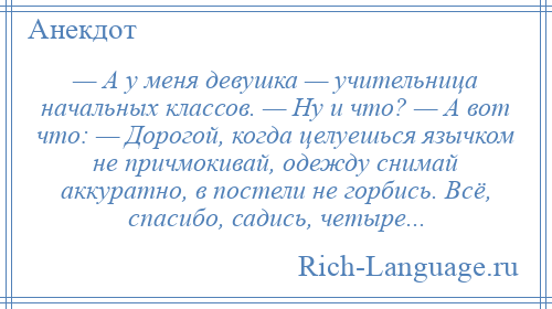 
    — А у меня девушка — учительница начальных классов. — Ну и что? — А вот что: — Дорогой, когда целуешься язычком не причмокивай, одежду снимай аккуратно, в постели не горбись. Всё, спасибо, садись, четыре...