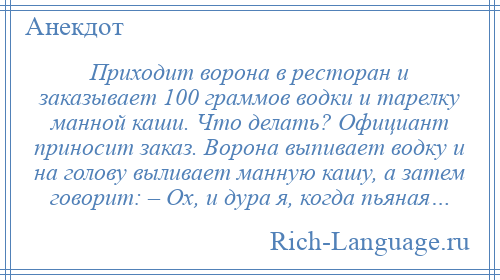 
    Приходит ворона в ресторан и заказывает 100 граммов водки и тарелку манной каши. Что делать? Официант приносит заказ. Ворона выпивает водку и на голову выливает манную кашу, а затем говорит: – Ох, и дура я, когда пьяная…