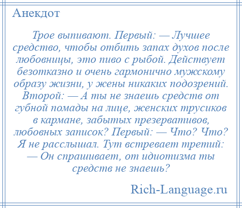 
    Трое выпивают. Первый: — Лучшее средство, чтобы отбить запах духов после любовницы, это пиво с рыбой. Действует безотказно и очень гармонично мужскому образу жизни, у жены никаких подозрений. Второй: — А ты не знаешь средств от губной помады на лице, женских трусиков в кармане, забытых презервативов, любовных записок? Первый: — Что? Что? Я не расслышал. Тут встревает третий: — Он спрашивает, от идиотизма ты средств не знаешь?