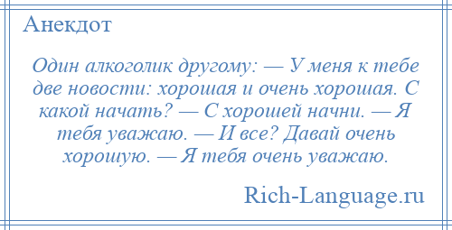 
    Один алкоголик другому: — У меня к тебе две новости: хорошая и очень хорошая. С какой начать? — С хорошей начни. — Я тебя уважаю. — И все? Давай очень хорошую. — Я тебя очень уважаю.