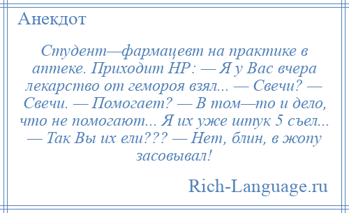 
    Студент—фармацевт на практике в аптеке. Приходит НР: — Я у Вас вчера лекарство от гемороя взял... — Свечи? — Свечи. — Помогает? — В том—то и дело, что не помогают... Я их уже штук 5 съел... — Так Вы их ели??? — Нет, блин, в жопу засовывал!