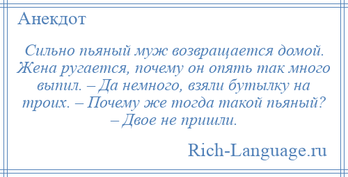 
    Сильно пьяный муж возвращается домой. Жена ругается, почему он опять так много выпил. – Да немного, взяли бутылку на троих. – Почему же тогда такой пьяный? – Двое не пришли.