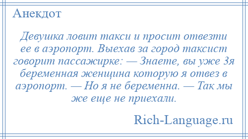 
    Девушка ловит такси и просит отвезти ее в аэропорт. Выехав за город таксист говорит пассажирке: — Знаете, вы уже 3я беременная женщина которую я отвез в аэропорт. — Но я не беременна. — Так мы же еще не приехали.