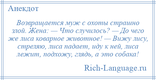
    Возвращается муж с охоты страшно злой. Жена: — Что случилось? — До чего же лиса коварное животное! — Вижу лису, стреляю, лиса падает, иду к ней, лиса лежит, подхожу, глядь, а это собака!