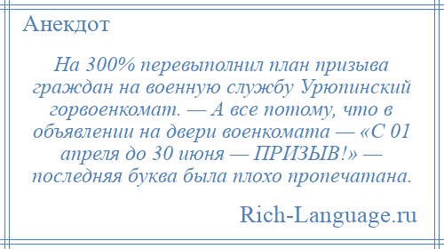 
    На 300% перевыполнил план призыва граждан на военную службу Урюпинский горвоенкомат. — А все потому, что в объявлении на двери военкомата — «С 01 апреля до 30 июня — ПРИЗЫВ!» — последняя буква была плохо пропечатана.