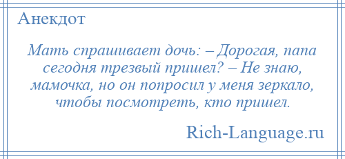 
    Мать спрашивает дочь: – Дорогая, папа сегодня трезвый пришел? – Не знаю, мамочка, но он попросил у меня зеркало, чтобы посмотреть, кто пришел.
