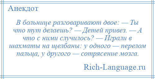 
    В больнице разговаривают двое: — Ты что тут делаешь? — Детей привез. — А что с ними случилось? — Играли в шахматы на щелбаны: у одного — перелом пальца, у другого — сотрясение мозга.
