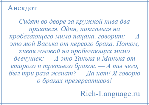 
    Сидят во дворе за кружкой пива два приятеля. Один, показывая на пробегающего мимо пацана, говорит: — А это мой Васька от первого брака. Потом, кивая головой на пробегающих мимо девчушек: — А это Танька и Манька от второго и третьего браков. — А ты чего, был три раза женат? — Да нет! Я говорю о браках презервативов!