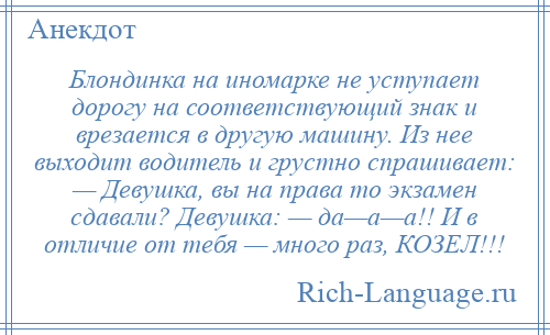 
    Блондинка на иномарке не уступает дорогу на соответствующий знак и врезается в другую машину. Из нее выходит водитель и грустно спрашивает: — Девушка, вы на права то экзамен сдавали? Девушка: — да—а—а!! И в отличие от тебя — много раз, КОЗЕЛ!!!