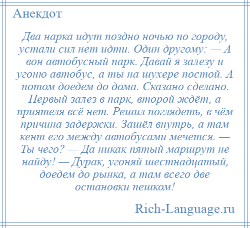 
    Два нарка идут поздно ночью по городу, устали сил нет идти. Один другому: — А вон автобусный парк. Давай я залезу и угоню автобус, а ты на шухере постой. А потом доедем до дома. Сказано сделано. Первый залез в парк, второй ждёт, а приятеля всё нет. Решил поглядеть, в чём причина задержки. Зашёл внутрь, а там кент его между автобусами мечется. — Ты чего? — Да никак пятый маршрут не найду! — Дурак, угоняй шестнадцатый, доедем до рынка, а там всего две остановки пешком!