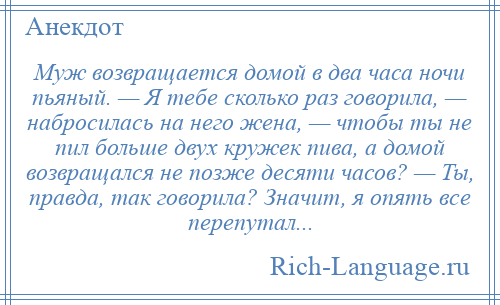
    Муж возвращается домой в два часа ночи пьяный. — Я тебе сколько раз говорила, — набросилась на него жена, — чтобы ты не пил больше двух кружек пива, а домой возвращался не позже десяти часов? — Ты, правда, так говорила? Значит, я опять все перепутал...