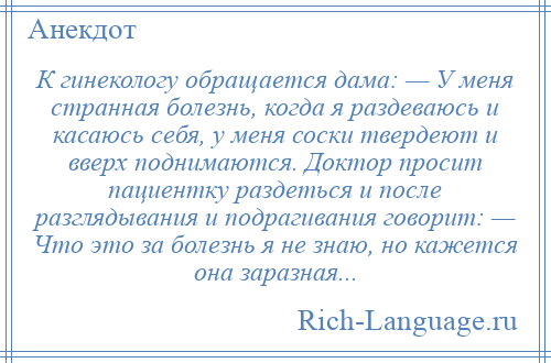 
    К гинекологу обращается дама: — У меня странная болезнь, когда я раздеваюсь и касаюсь себя, у меня соски твердеют и вверх поднимаются. Доктор просит пациентку раздеться и после разглядывания и подрагивания говорит: — Что это за болезнь я не знаю, но кажется она заразная...