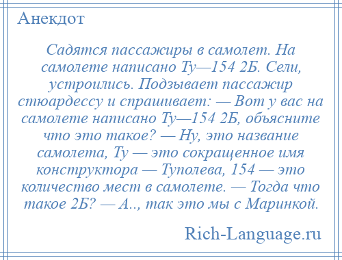 
    Садятся пассажиры в самолет. На самолете написано Ту—154 2Б. Сели, устроились. Подзывает пассажир стюардессу и спрашивает: — Вот у вас на самолете написано Ту—154 2Б, объясните что это такое? — Ну, это название самолета, Ту — это сокращенное имя конструктора — Туполева, 154 — это количество мест в самолете. — Тогда что такое 2Б? — А.., так это мы с Маринкой.