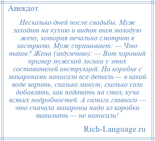 
    Несколько дней после свадьбы. Муж заходит на кухню и видит там молодую жену, которая печально смотрит в кастрюлю. Муж спрашивает: — Что такое? Жена (задумчиво): — Вот хороший пример мужской логики у этих составителей инструкций. На коробке с макаронами написали все детали — в какой воде варить, сколько минут, сколько соли добавлять, как подавать на стол, куча всяких подробностей. А самого главного — что сначала макароны надо из коробки вынимать — не написали!