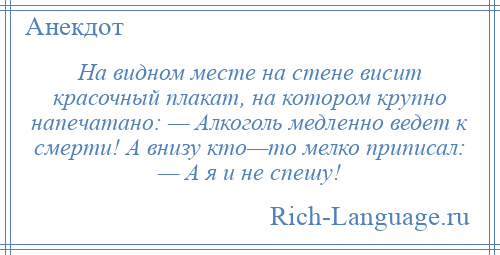 
    На видном месте на стене висит красочный плакат, на котором крупно напечатано: — Алкоголь медленно ведет к смерти! А внизу кто—то мелко приписал: — А я и не спешу!