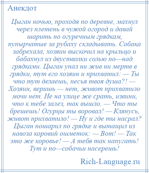 
    Цыган ночью, проходя по деревне, махнул через плетень в чужой огород и давай шарить по огуречным грядкам, пупырчатые за рубаху складывать. Собака забрехала, хозяин выскочил на крыльцо и бабахнул из двустволки солью по—над грядками. Цыган упал ни жив ни мертв в грядки, тут его хозяин и прихватил: — Ты что тут делаешь, песья твоя душа?! — Хозяин, веришь — нет, живот прихватило мочи нет. Не на улице же срать, извини, что к тебе залез, так вышло. — Что ты брешешь! Огурцы ты воровал! — Клянусь, живот прихватило! — Ну и где ты насрал? Цыган пошарил по грядке и вытащил из навоза коровий ошметок: — Вот! — Так это же коровье! — А тебя так напугать! Тут и по—собачьи насерешь!