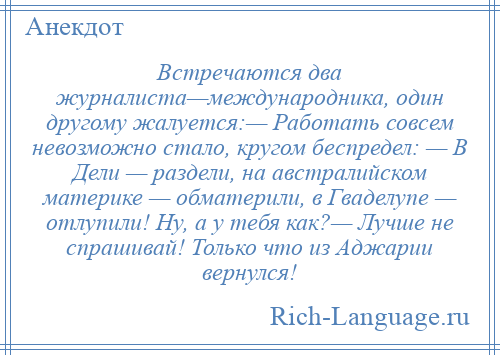 
    Встречаются два журналиста—международника, один другому жалуется:— Работать совсем невозможно стало, кругом беспредел: — В Дели — раздели, на австралийском материке — обматерили, в Гваделупе — отлупили! Ну, а у тебя как?— Лучше не спрашивай! Только что из Аджарии вернулся!