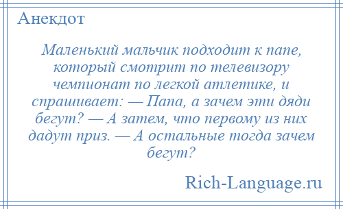 
    Маленький мальчик подходит к папе, который смотрит по телевизору чемпионат по легкой атлетике, и спрашивает: — Папа, а зачем эти дяди бегут? — А затем, что первому из них дадут приз. — А остальные тогда зачем бегут?