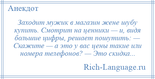 
    Заходит мужик в магазин жене шубу купить. Смотрит на ценники — и, видя большие цифры, решает пошутить: — Скажите — а это у вас цены такие или номера телефонов? — Это скидка...