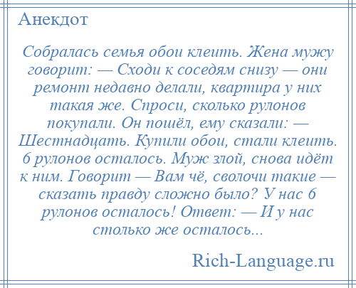 
    Собралась семья обои клеить. Жена мужу говорит: — Сходи к соседям снизу — они ремонт недавно делали, квартира у них такая же. Спроси, сколько рулонов покупали. Он пошёл, ему сказали: — Шестнадцать. Купили обои, стали клеить. 6 рулонов осталось. Муж злой, снова идёт к ним. Говорит — Вам чё, сволочи такие — сказать правду сложно было? У нас 6 рулонов осталось! Ответ: — И у нас столько же осталось...