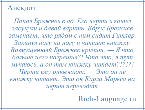 
    Попал Брежнев в ад. Его черти в котел засунули и давай варить. Вдруг Брежнев замечает, что рядом с ним сидит Гитлер. Закинул ногу на ногу и читает книжку. Возмущенный Брежнев кричит: — Я что, больше него нагрешил?! Что это, я тут мучаюсь, а он там книжку читает?!?!?! Черти ему отвечают: — Это он не книжку читает. Это он Карла Маркса на иврит переводит.