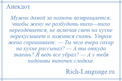 
    Мужик домой за полночь возвращается; чтобы жену не разбудить тихо—тихо переодевается, не включая свет на кухне перекусывает и ложится спать. Утром жена спрашивает: — Ты чего вчера сахар на кухне рассыпал? — А ты откуда знаешь? Я ведь все убрал? — А у тебя подошвы тапочек сладкие.