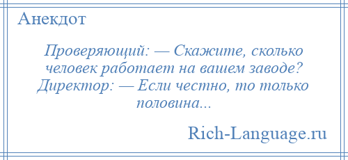 
    Проверяющий: — Скажите, сколько человек работает на вашем заводе? Директор: — Если честно, то только половина...